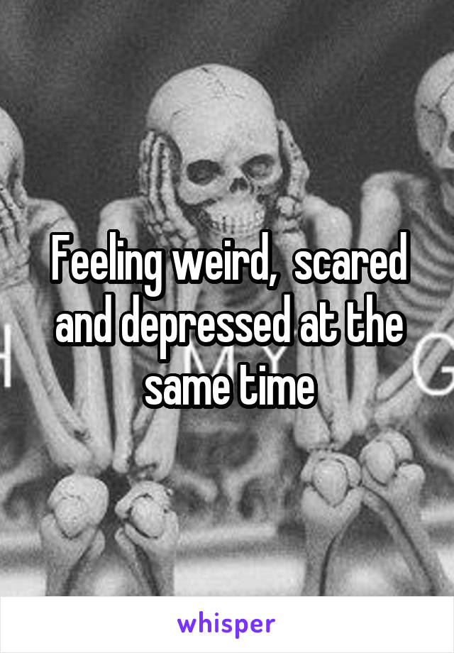 Feeling weird,  scared and depressed at the same time