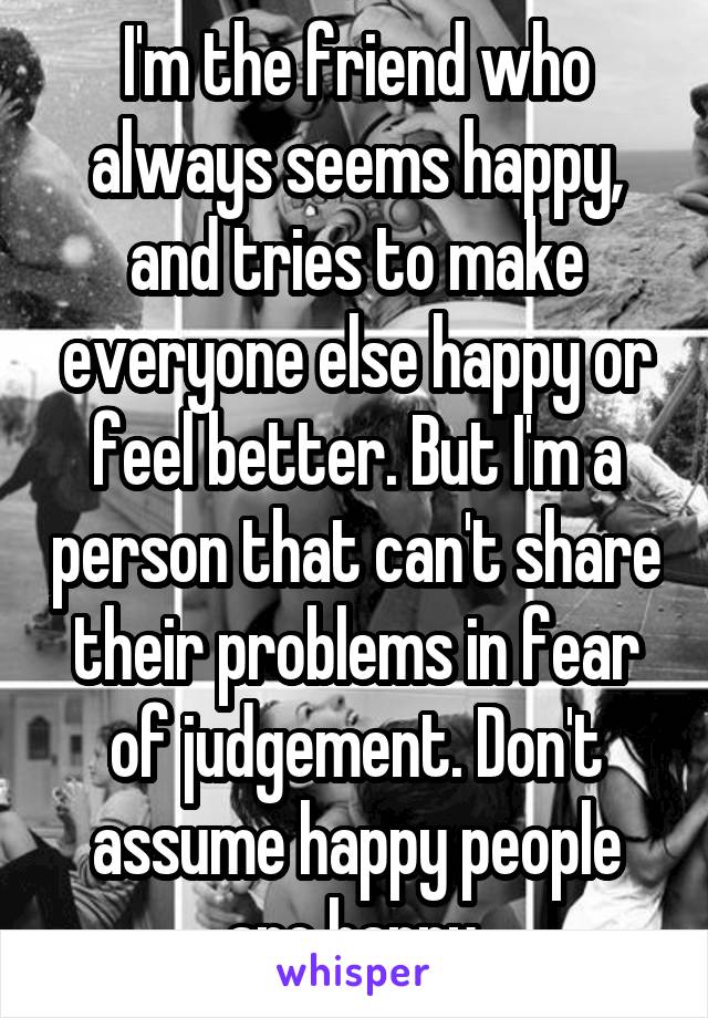 I'm the friend who always seems happy, and tries to make everyone else happy or feel better. But I'm a person that can't share their problems in fear of judgement. Don't assume happy people are happy.