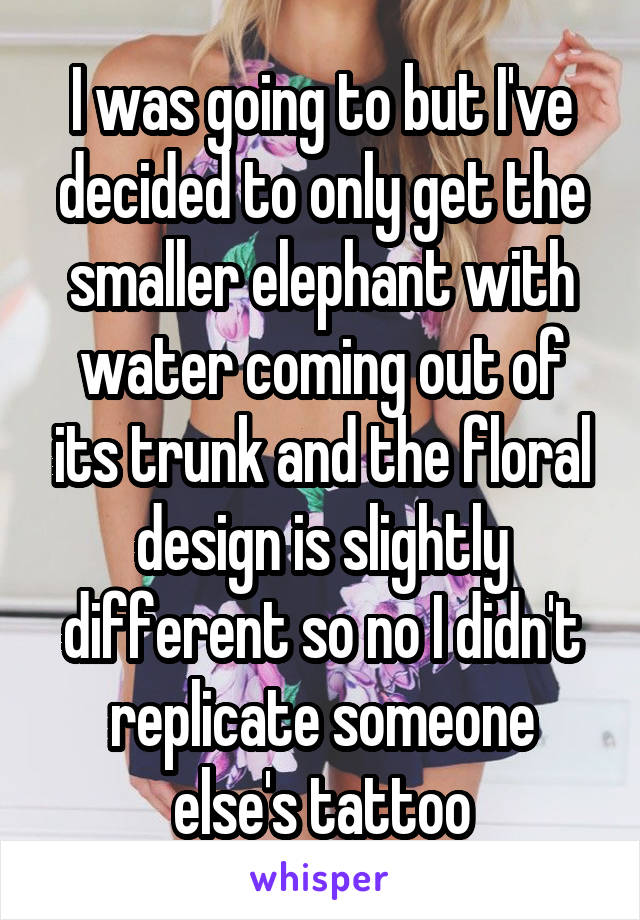 I was going to but I've decided to only get the smaller elephant with water coming out of its trunk and the floral design is slightly different so no I didn't replicate someone else's tattoo