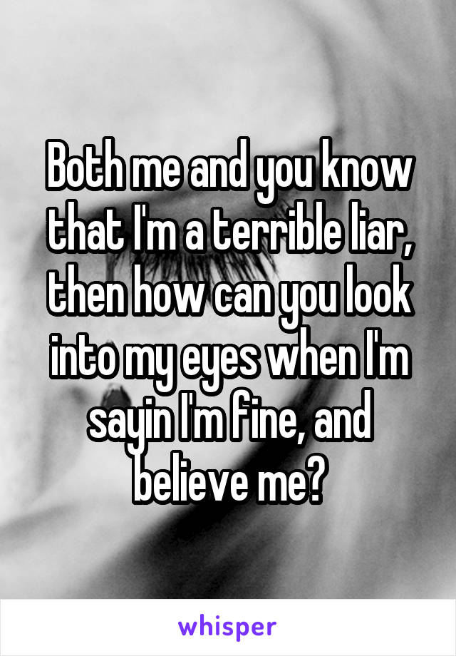 Both me and you know that I'm a terrible liar, then how can you look into my eyes when I'm sayin I'm fine, and believe me?