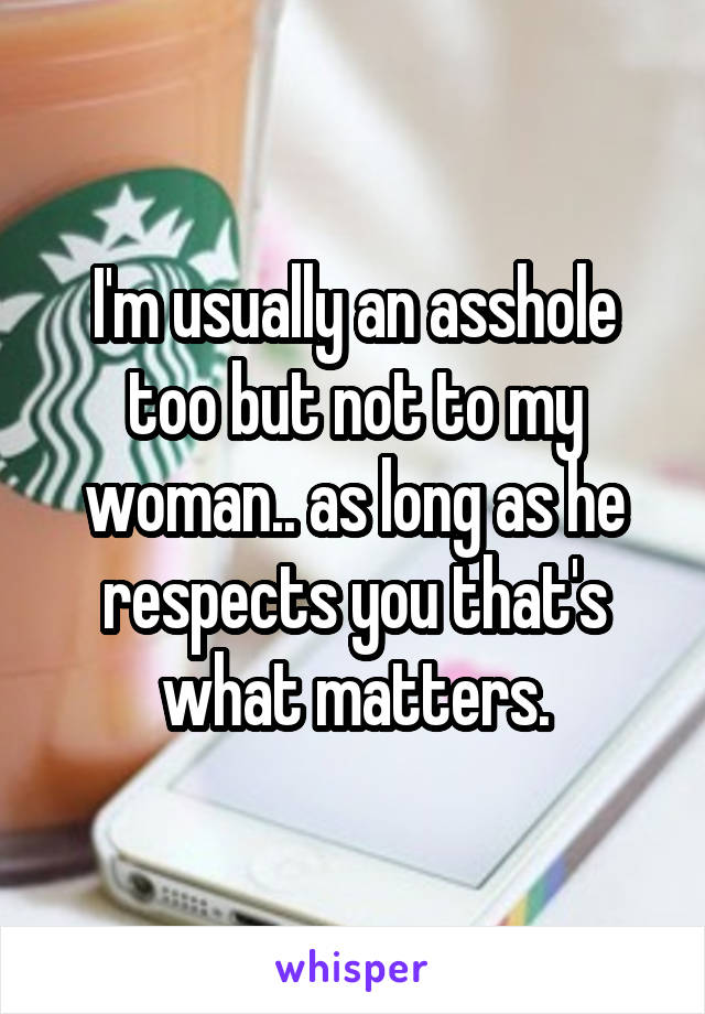 I'm usually an asshole too but not to my woman.. as long as he respects you that's what matters.