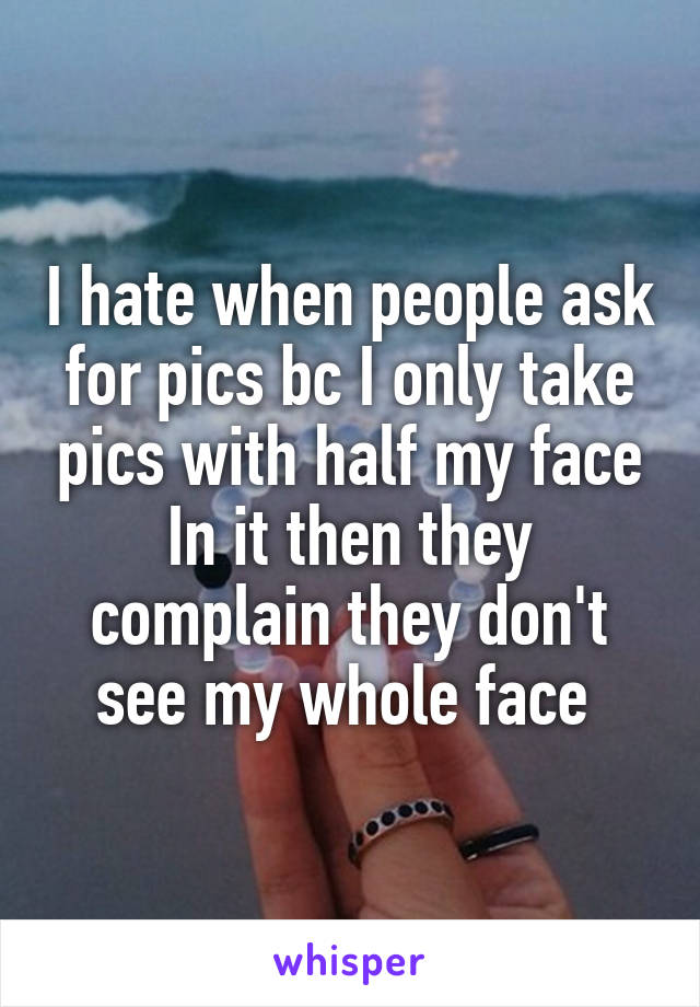 I hate when people ask for pics bc I only take pics with half my face In it then they complain they don't see my whole face 