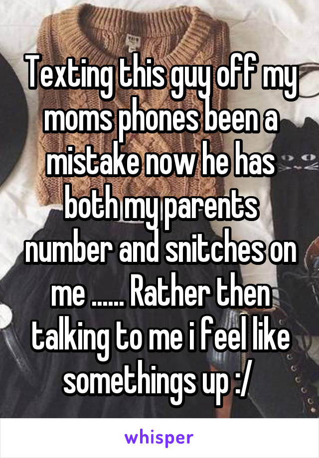 Texting this guy off my moms phones been a mistake now he has both my parents number and snitches on me ...... Rather then talking to me i feel like somethings up :/ 