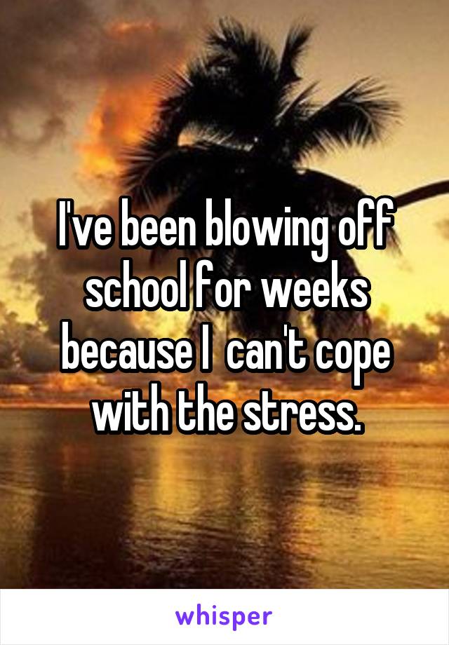 I've been blowing off school for weeks because I  can't cope with the stress.