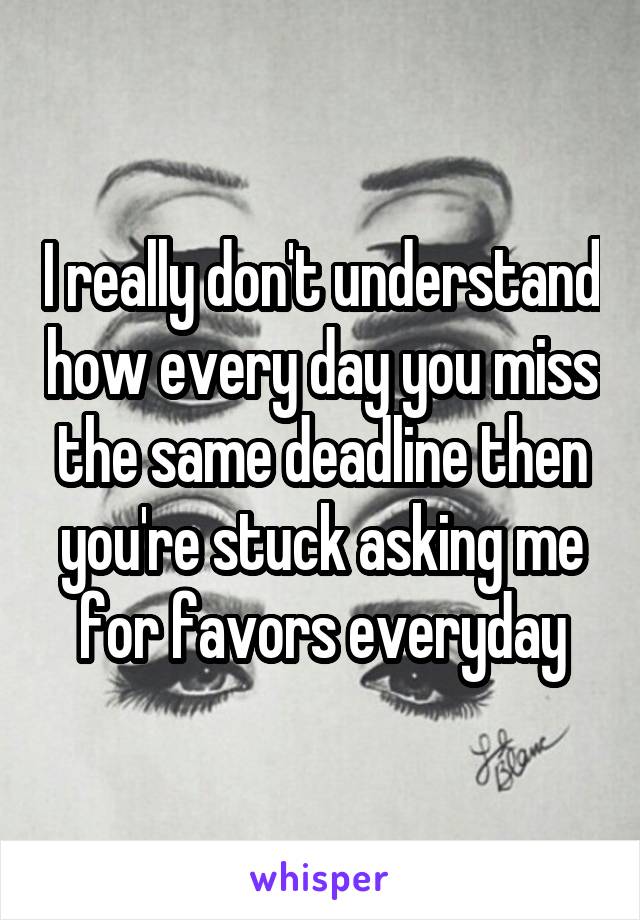 I really don't understand how every day you miss the same deadline then you're stuck asking me for favors everyday