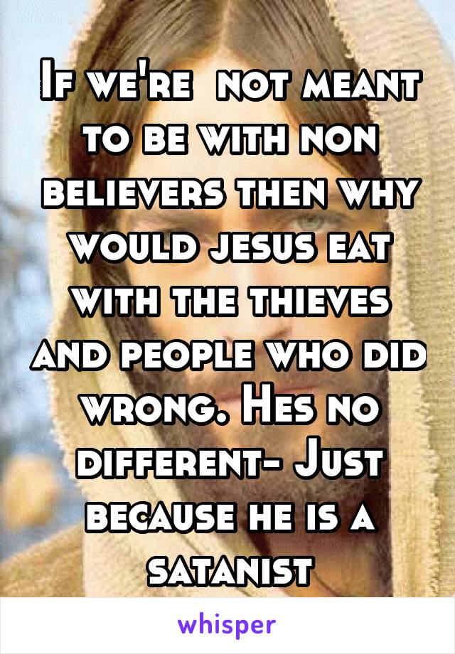 If we're  not meant to be with non believers then why would jesus eat with the thieves and people who did wrong. Hes no different- Just because he is a satanist