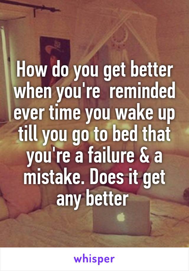 How do you get better when you're  reminded ever time you wake up till you go to bed that you're a failure & a mistake. Does it get any better 