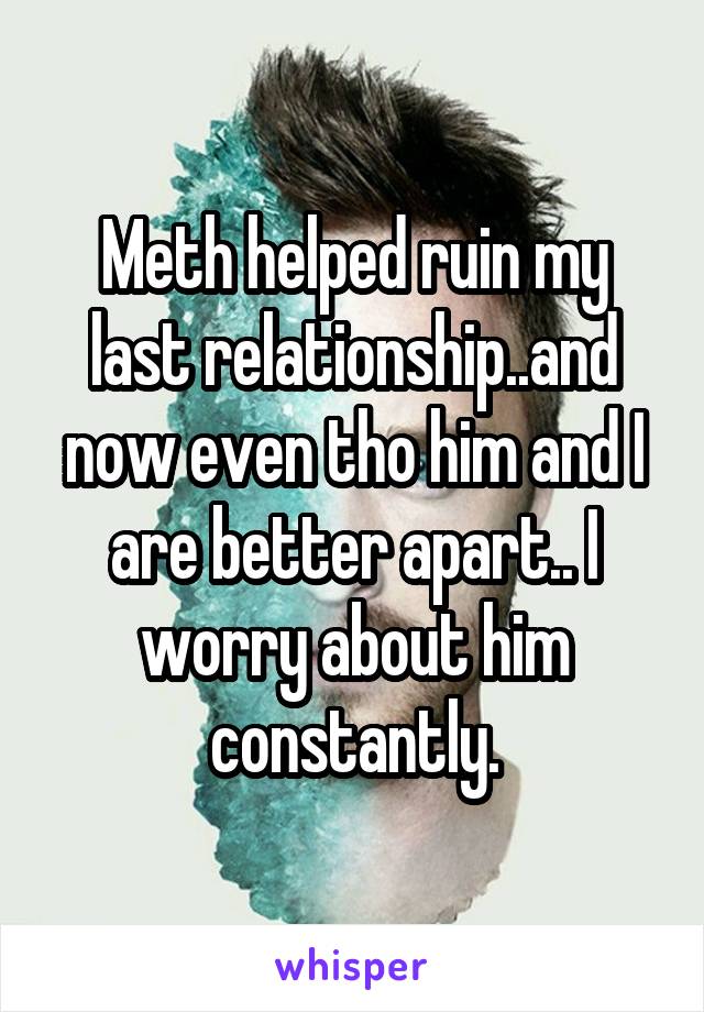 Meth helped ruin my last relationship..and now even tho him and I are better apart.. I worry about him constantly.