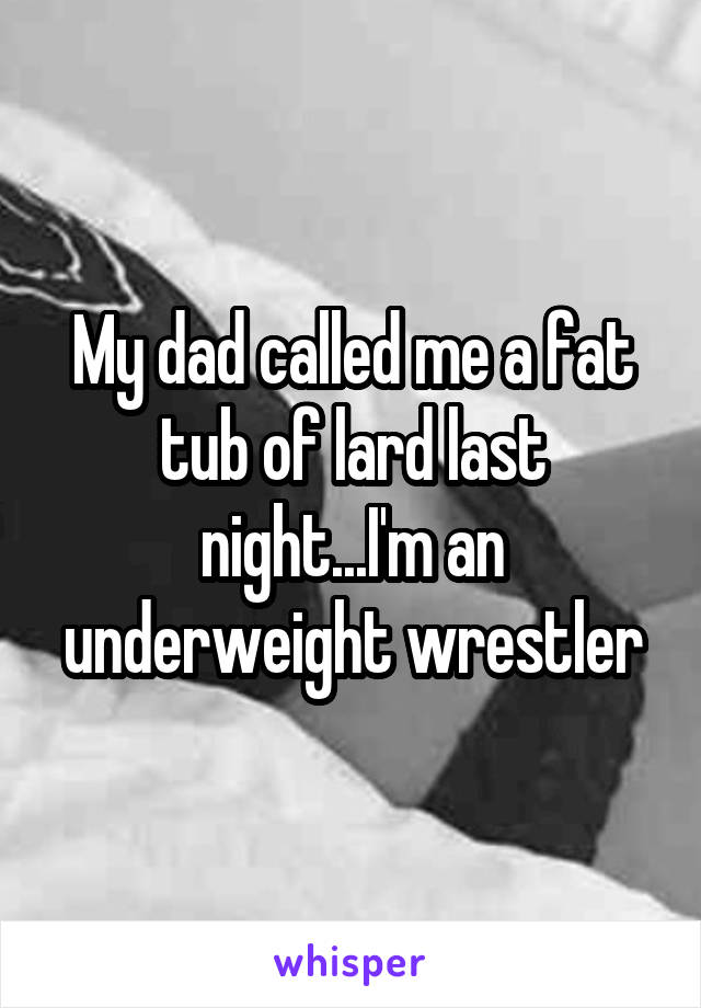 My dad called me a fat tub of lard last night...I'm an underweight wrestler