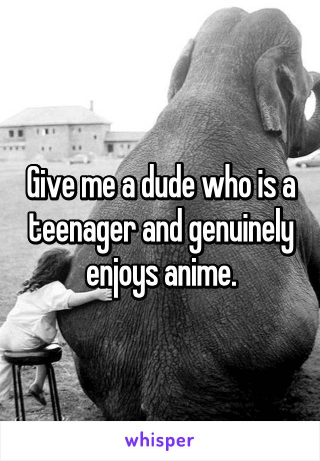 Give me a dude who is a teenager and genuinely enjoys anime.