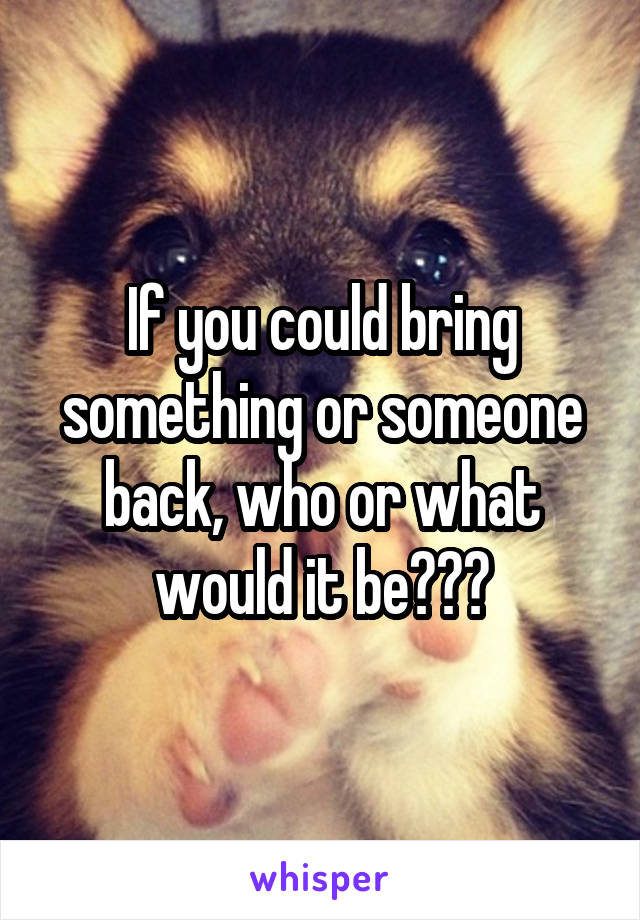 If you could bring something or someone back, who or what would it be???