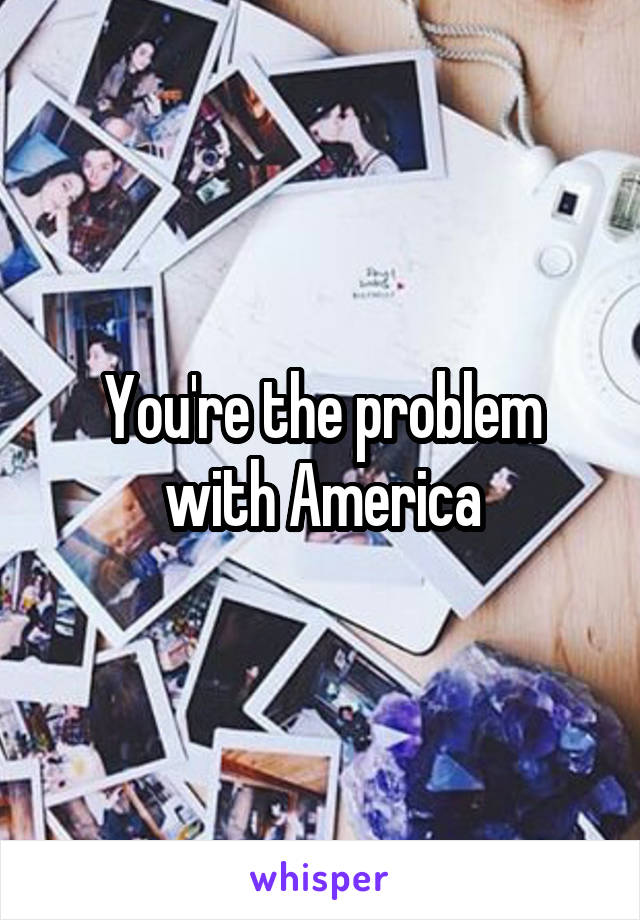 You're the problem with America