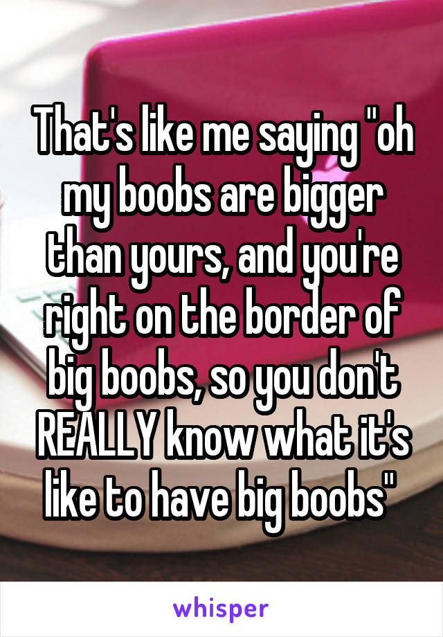 That's like me saying "oh my boobs are bigger than yours, and you're right on the border of big boobs, so you don't REALLY know what it's like to have big boobs" 