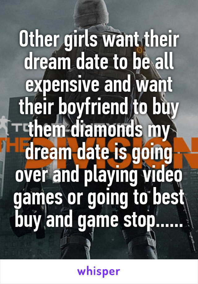 Other girls want their dream date to be all expensive and want their boyfriend to buy them diamonds my dream date is going over and playing video games or going to best buy and game stop......
