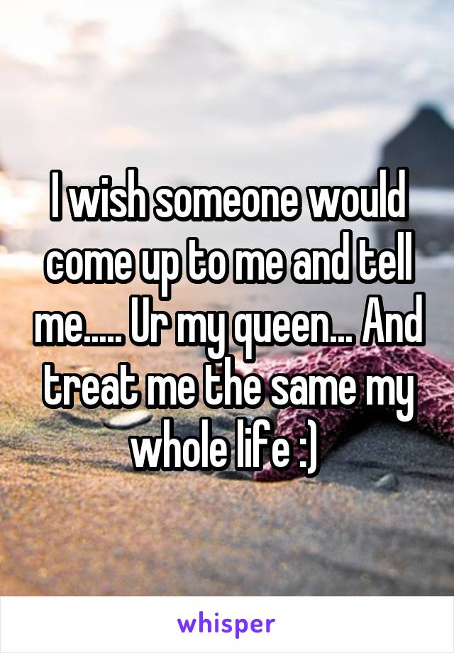 I wish someone would come up to me and tell me..... Ur my queen... And treat me the same my whole life :) 