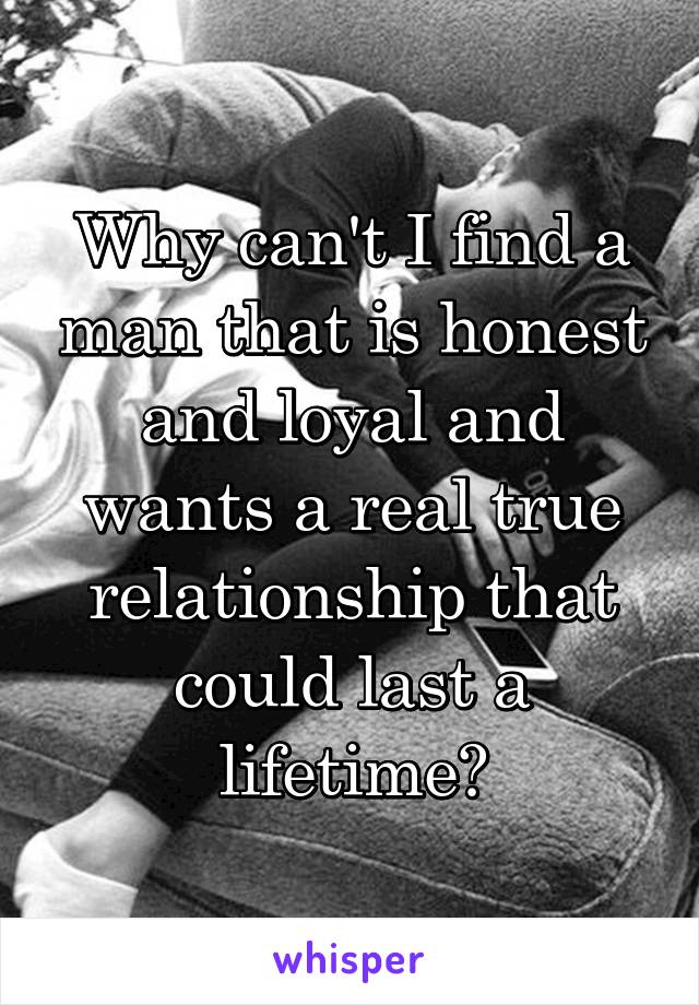 Why can't I find a man that is honest and loyal and wants a real true relationship that could last a lifetime?