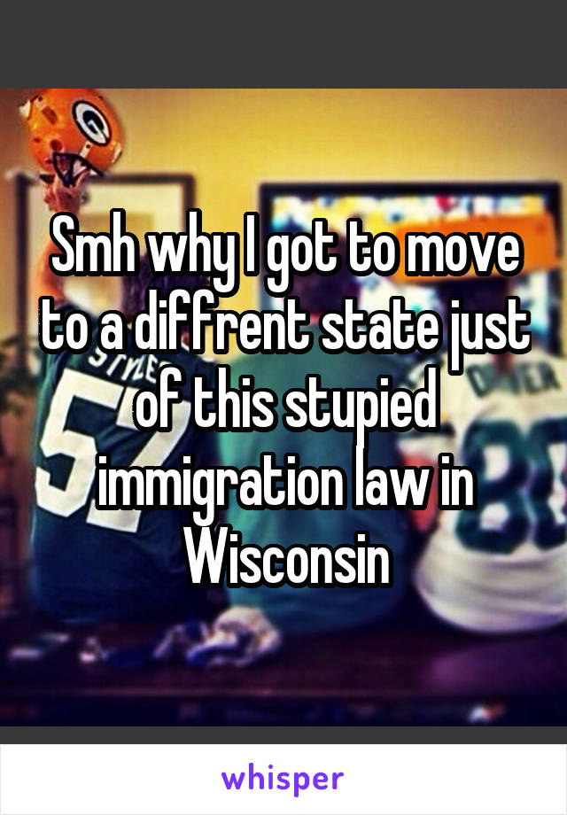 Smh why I got to move to a diffrent state just of this stupied immigration law in Wisconsin