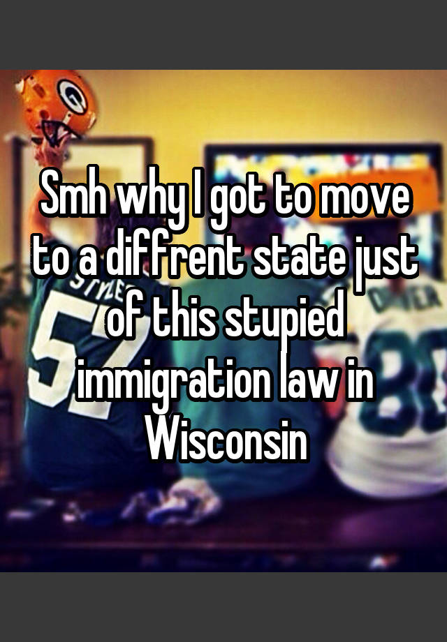 Smh why I got to move to a diffrent state just of this stupied immigration law in Wisconsin