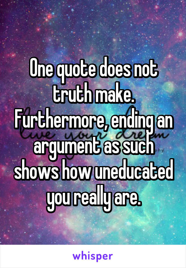 One quote does not truth make. Furthermore, ending an argument as such shows how uneducated you really are.