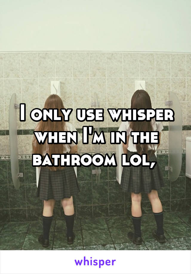 I only use whisper when I'm in the bathroom lol, 