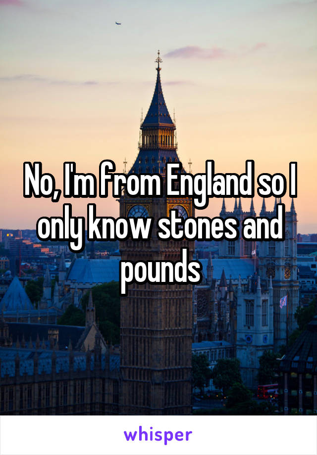 No, I'm from England so I only know stones and pounds