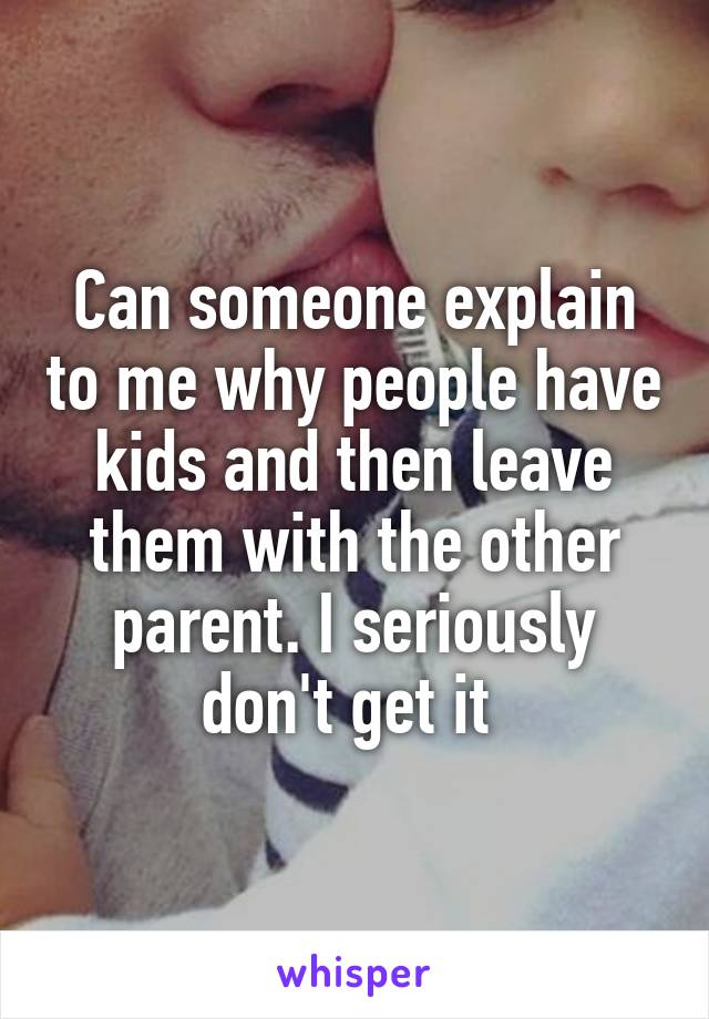 Can someone explain to me why people have kids and then leave them with the other parent. I seriously don't get it 