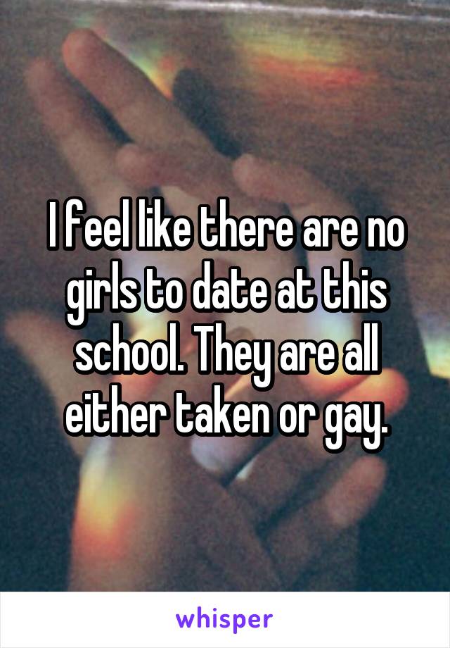 I feel like there are no girls to date at this school. They are all either taken or gay.