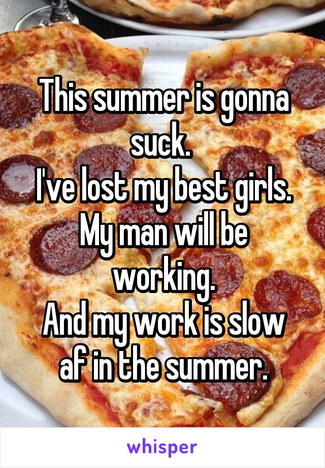 This summer is gonna suck. 
I've lost my best girls.
My man will be working.
And my work is slow af in the summer.