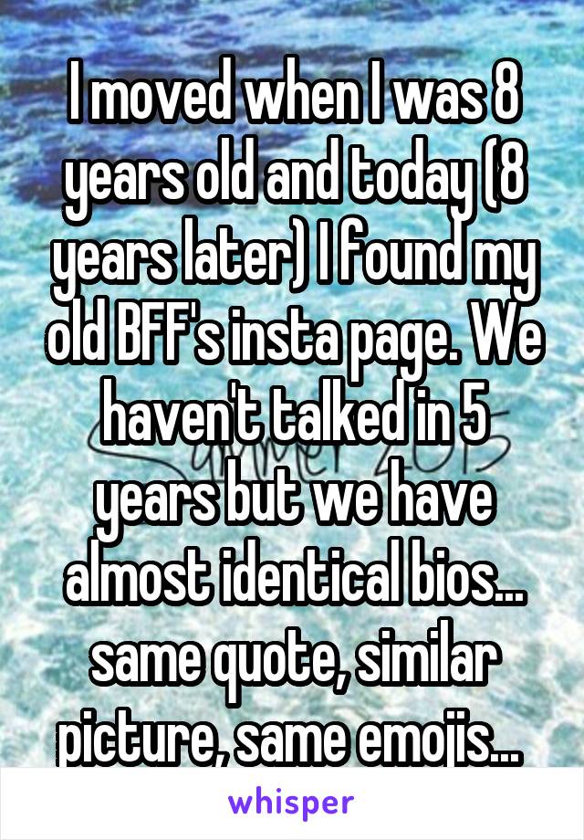 I moved when I was 8 years old and today (8 years later) I found my old BFF's insta page. We haven't talked in 5 years but we have almost identical bios... same quote, similar picture, same emojis... 