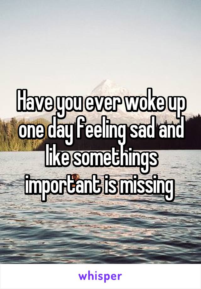 Have you ever woke up one day feeling sad and like somethings important is missing 