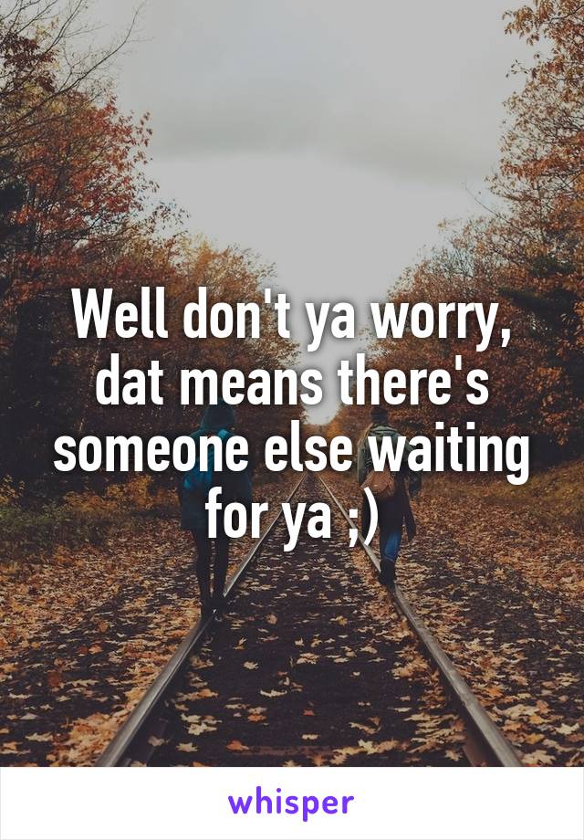 Well don't ya worry, dat means there's someone else waiting for ya ;)