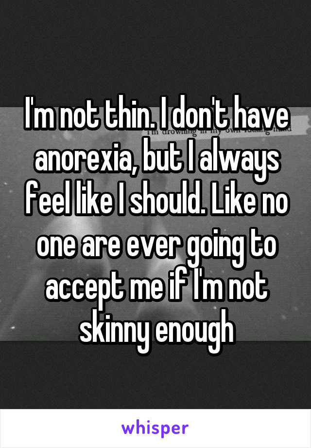 I'm not thin. I don't have anorexia, but I always feel like I should. Like no one are ever going to accept me if I'm not skinny enough