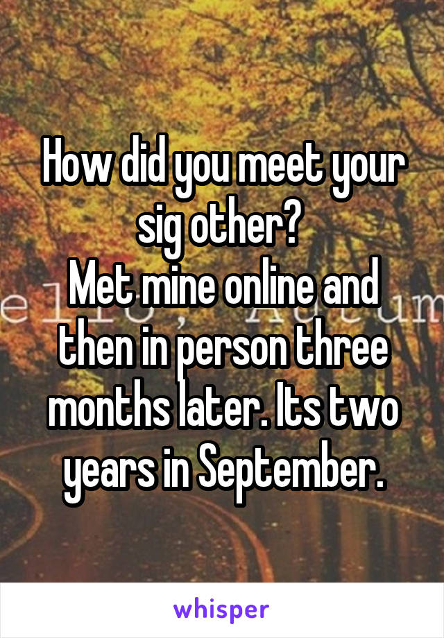 How did you meet your sig other? 
Met mine online and then in person three months later. Its two years in September.