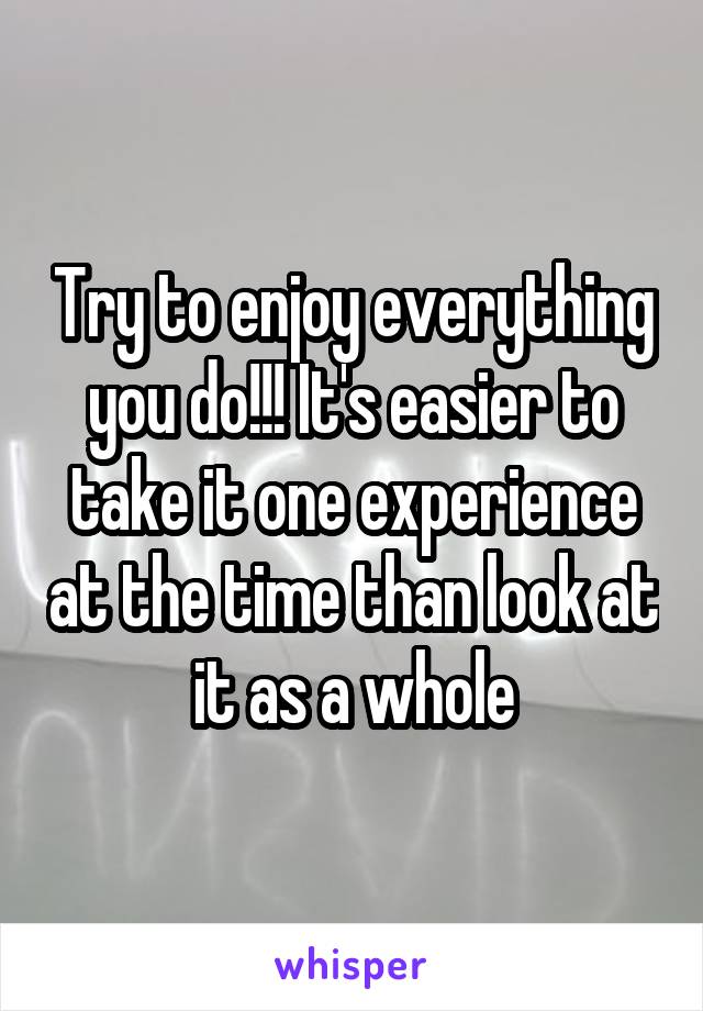 Try to enjoy everything you do!!! It's easier to take it one experience at the time than look at it as a whole