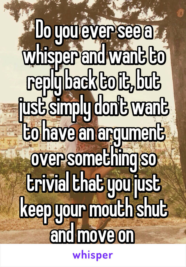 Do you ever see a whisper and want to reply back to it, but just simply don't want to have an argument over something so trivial that you just keep your mouth shut and move on 