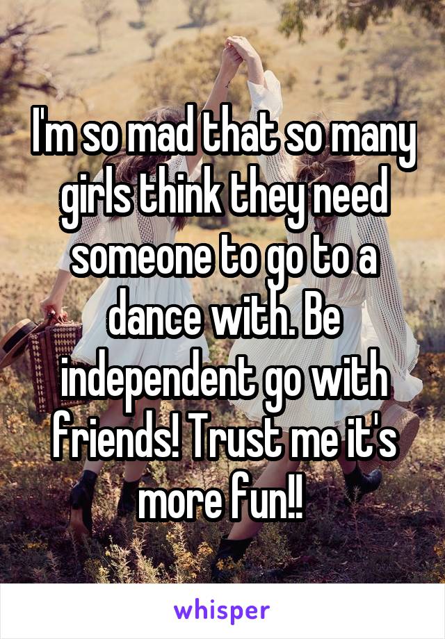 I'm so mad that so many girls think they need someone to go to a dance with. Be independent go with friends! Trust me it's more fun!! 