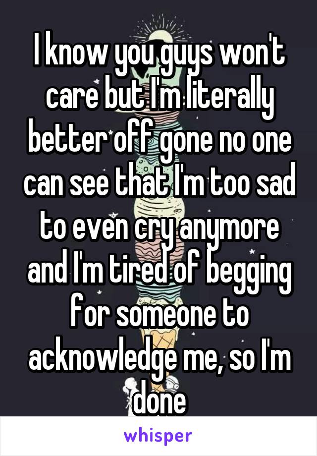 I know you guys won't care but I'm literally better off gone no one can see that I'm too sad to even cry anymore and I'm tired of begging for someone to acknowledge me, so I'm done