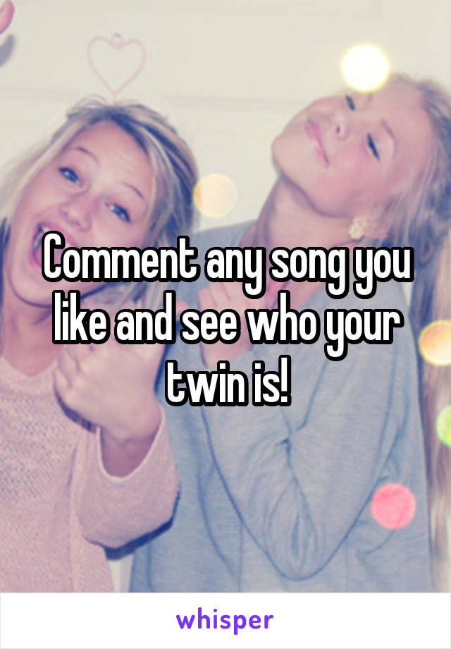 Comment any song you like and see who your twin is!