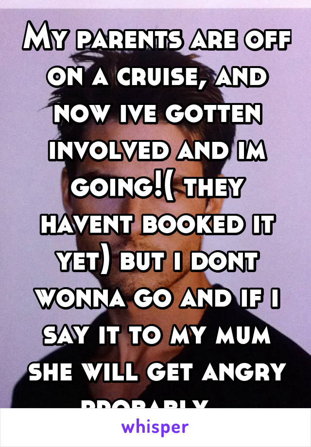 My parents are off on a cruise, and now ive gotten involved and im going!( they havent booked it yet) but i dont wonna go and if i say it to my mum she will get angry probably...