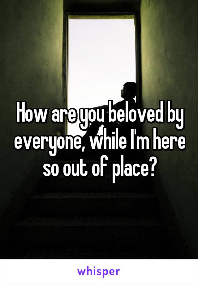 How are you beloved by everyone, while I'm here so out of place?