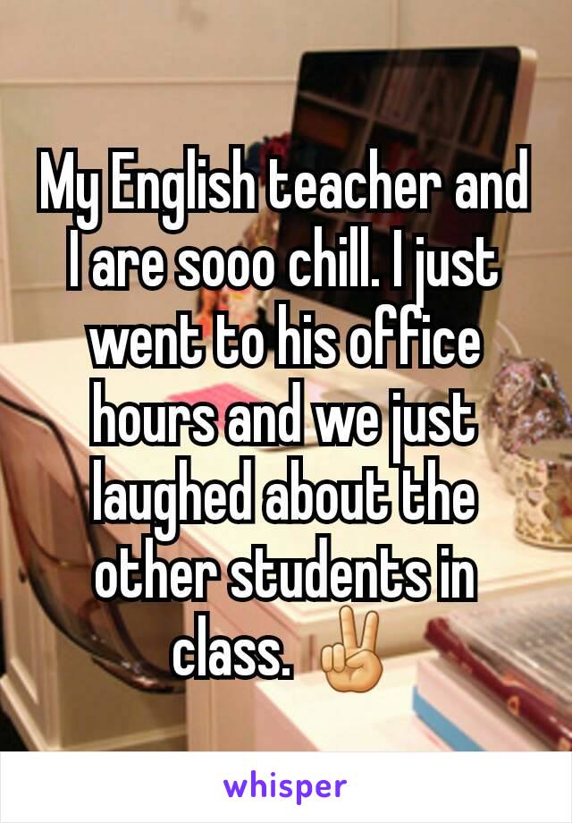 My English teacher and I are sooo chill. I just went to his office hours and we just laughed about the other students in class. ✌