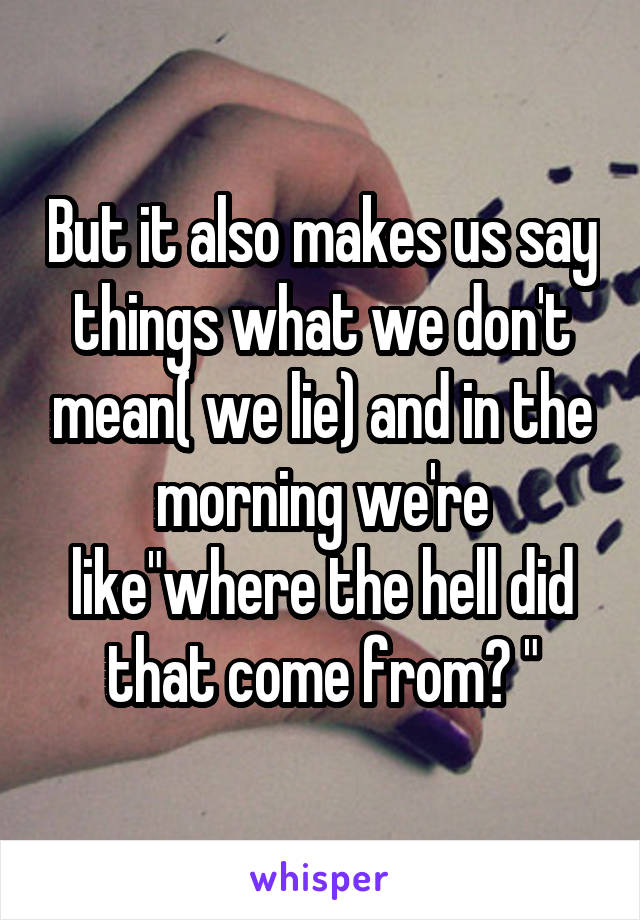 But it also makes us say things what we don't mean( we lie) and in the morning we're like"where the hell did that come from? "