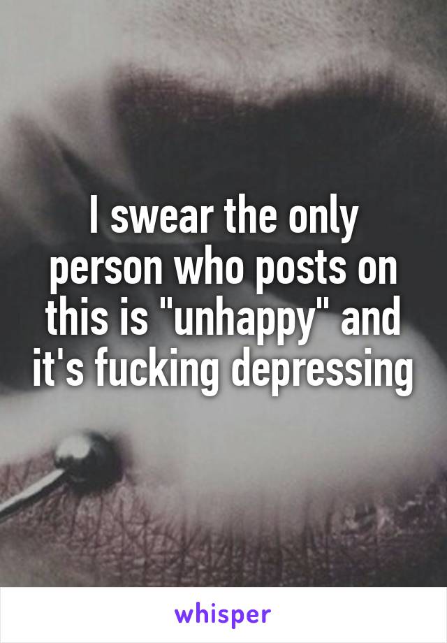 I swear the only person who posts on this is "unhappy" and it's fucking depressing 