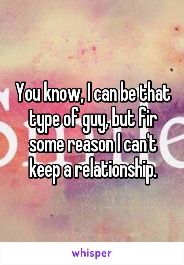 You know, I can be that type of guy, but fir some reason I can't keep a relationship.