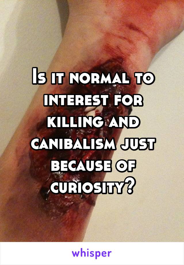 Is it normal to interest for killing and canibalism just because of curiosity?