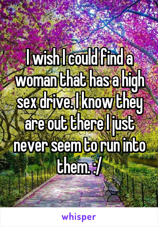 I wish I could find a woman that has a high sex drive. I know they are out there I just never seem to run into them. :/