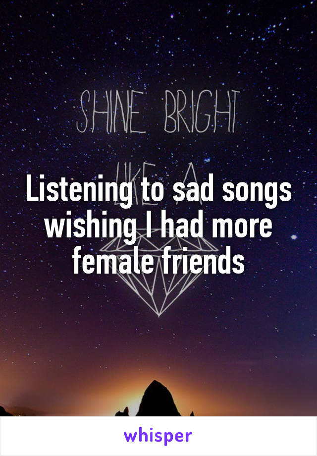 Listening to sad songs wishing I had more female friends