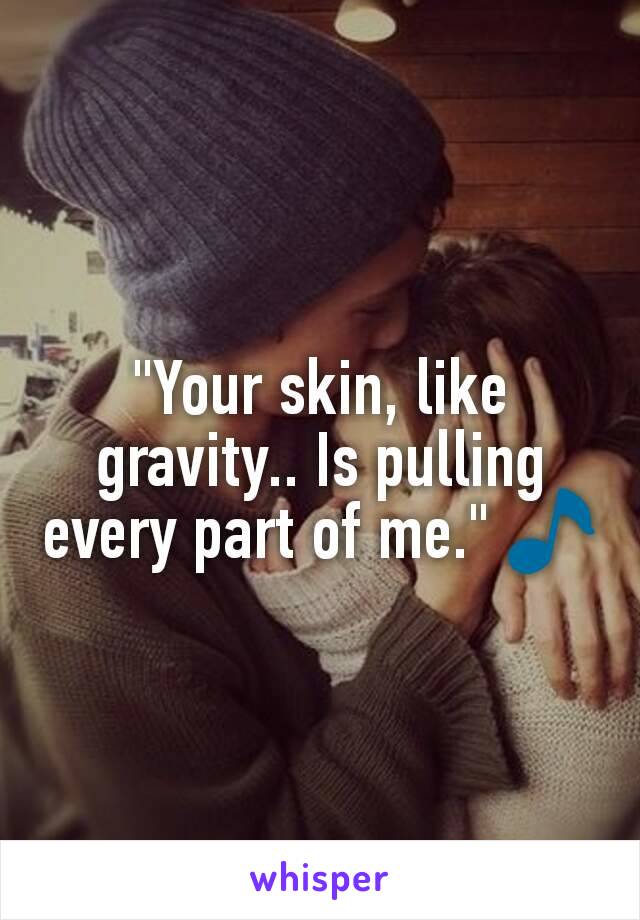 "Your skin, like gravity.. Is pulling every part of me." 🎵