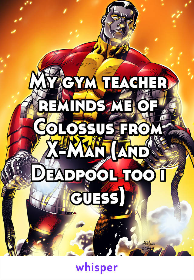 My gym teacher reminds me of Colossus from X-Man (and Deadpool too i guess)