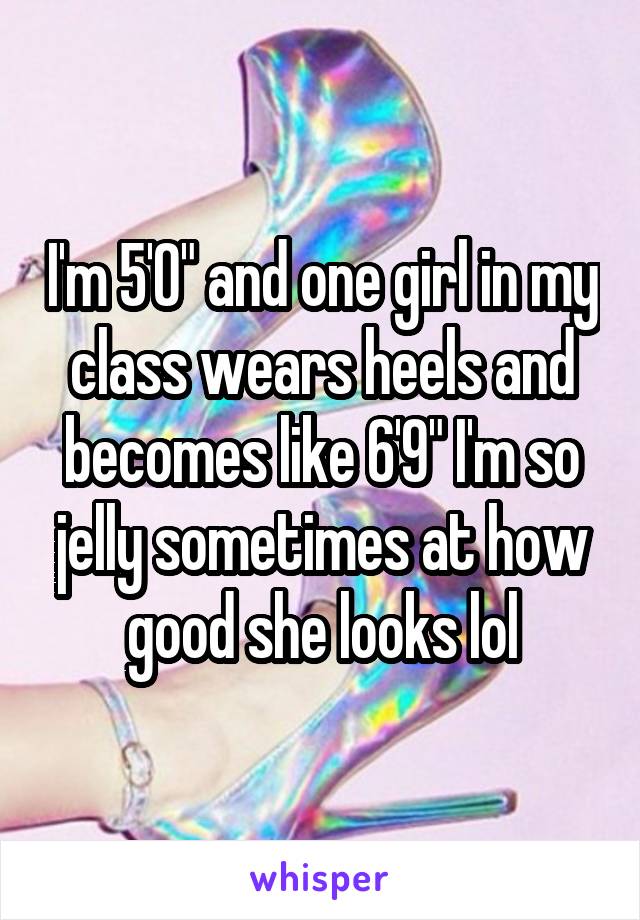 I'm 5'0" and one girl in my class wears heels and becomes like 6'9" I'm so jelly sometimes at how good she looks lol